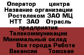 Оператор Call-центра › Название организации ­ Ростелеком ЗАО МЦ НТТ, ЗАО › Отрасль предприятия ­ Телекоммуникации › Минимальный оклад ­ 20 000 - Все города Работа » Вакансии   . Томская обл.,Кедровый г.